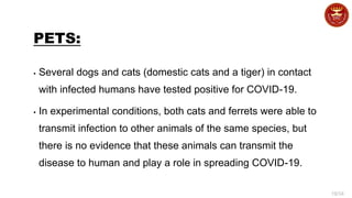 19/34
PETS:
▪ Several dogs and cats (domestic cats and a tiger) in contact
with infected humans have tested positive for COVID-19.
▪ In experimental conditions, both cats and ferrets were able to
transmit infection to other animals of the same species, but
there is no evidence that these animals can transmit the
disease to human and play a role in spreading COVID-19.
 