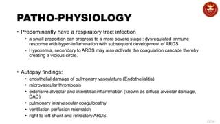 22/34
PATHO-PHYSIOLOGY
• Predominantly have a respiratory tract infection
• a small proportion can progress to a more severe stage : dysregulated immune
response with hyper-inflammation with subsequent development of ARDS.
• Hypoxemia, secondary to ARDS may also activate the coagulation cascade thereby
creating a vicious circle.
• Autopsy findings:
• endothelial damage of pulmonary vasculature (Endothelialitis)
• microvascular thrombosis
• extensive alveolar and interstitial inflammation (known as diffuse alveolar damage,
DAD)
• pulmonary intravascular coagulopathy
• ventilation perfusion mismatch
• right to left shunt and refractory ARDS.
 