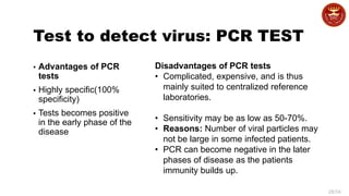 28/34
Test to detect virus: PCR TEST
▪ Advantages of PCR
tests
▪ Highly specific(100%
specificity)
▪ Tests becomes positive
in the early phase of the
disease
Disadvantages of PCR tests
• Complicated, expensive, and is thus
mainly suited to centralized reference
laboratories.
• Sensitivity may be as low as 50-70%.
• Reasons: Number of viral particles may
not be large in some infected patients.
• PCR can become negative in the later
phases of disease as the patients
immunity builds up.
 