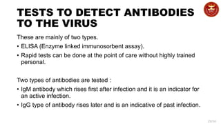 29/34
TESTS TO DETECT ANTIBODIES
TO THE VIRUS
These are mainly of two types.
• ELISA (Enzyme linked immunosorbent assay).
• Rapid tests can be done at the point of care without highly trained
personal.
Two types of antibodies are tested :
• IgM antibody which rises first after infection and it is an indicator for
an active infection.
• IgG type of antibody rises later and is an indicative of past infection.
 