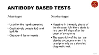 30/34
ANTIBODY BASED TESTS
Advantages
• Used for the rapid screening
• Qualitatively detects IgG and
IgM Ab
• Cheaper & faster results
Disadvantages
• Negative in the early phase of
the disease. IgM titers starts to
rise only 3-7 days after the
onset of symptoms
• The specificity of the test can
also be a concern when it is
used primarily as a standard
diagnostic test.
 