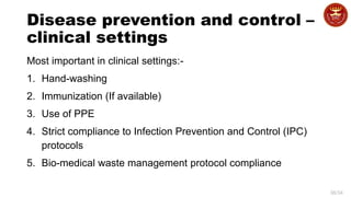 36/34
Disease prevention and control –
clinical settings
Most important in clinical settings:-
1. Hand-washing
2. Immunization (If available)
3. Use of PPE
4. Strict compliance to Infection Prevention and Control (IPC)
protocols
5. Bio-medical waste management protocol compliance
 