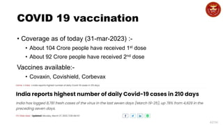 42/34
COVID 19 vaccination
• Coverage as of today (31-mar-2023) :-
• About 104 Crore people have received 1st dose
• About 92 Crore people have received 2nd dose
Vaccines available:-
• Covaxin, Covishield, Corbevax
 
