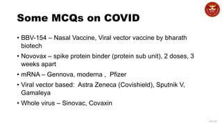 44/34
Some MCQs on COVID
• BBV-154 – Nasal Vaccine, Viral vector vaccine by bharath
biotech
• Novovax – spike protein binder (protein sub unit), 2 doses, 3
weeks apart
• mRNA – Gennova, moderna , Pfizer
• Viral vector based: Astra Zeneca (Covishield), Sputnik V,
Gamaleya
• Whole virus – Sinovac, Covaxin
 