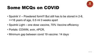 45/34
Some MCQs on COVID
• Sputnik V – Powdered form!!! But still has to be stored in 2-8,
>=18 years of age, 0.5 ml 3 weeks apart
• Sputnik Light – one dose vaccine, 70% Vaccine efficiency
• Portals: COWIN, evin, rtPCR,
• Minimum gap between covid 19 vaccine: 14 days
 