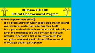 Patient Empowerment (WHO):
• It is a process through which people gain greater control
over decisions and actions affecting their health.
• It is a process in which patients understand their role, are
given the knowledge and skills by their health-care
provider to perform a task in an environment that
recognizes community and cultural differences and
encourages patient participation.
 