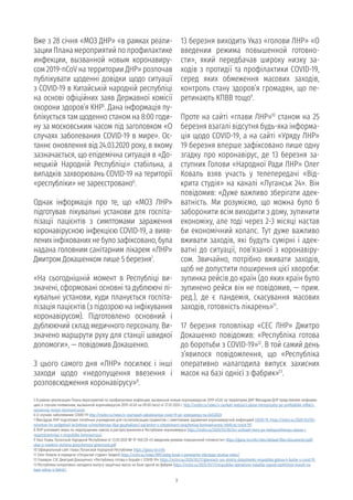 3
5 В рамках реализации Плана мероприятий по профилактике инфекции, вызванной новым коронавирусом 2019-nCoV на территории ДНР Минздрав ДНР представляет информа-
цию о случаях пневмонии, вызванной коронавирусом 2019-nCoV на 09.00 (мск) от 27.01.2020 г. http://mzdnr.ru/news/v-ramkah-realizacii-plana-meropriyatiy-po-profilaktike-infekcii-
vyzvannoy-novym-koronavirusom
6 О случаях заболевания COVID-19 http://mzdnr.ru/news/o-sluchayah-zabolevaniya-covid-19-po-sostoyaniyu-na-24032020
7 Минздрав ЛНР подготовил лечебные учреждения для госпитализации пациентов с симптомами заражения коронавирусной инфекцией COVID-19. https://mzlnr.su/2020/03/05/
minzdrav-lnr-podgotovil-lechebnye-uchrezhdeniya-dlya-gospitalizacii-pacientov-s-simptomami-zarazheniya-koronavirusnoj-infekciej-covid-19/
8 ЛНР усиливает меры по недопущению завоза и распространения в Республике коронавируса https://mzlnr.su/2020/03/05/lnr-usilivaet-mery-po-nedopushheniyu-zavoza-i-
rasprostraneniya-v-respublike-koronavirusa/
9 Указ Главы Луганской Народной Республики от 13.03.2020 № УГ–160/20 «О введении режима повышенной готовности» https://glava-lnr.info/sites/default/files/documents/pdf/
ukaz-o-vvedenii-rezhima-povyshennoy-gotovnosti.pdf
10 Официальный сайт главы Луганской Народной Республики https://glava-lnr.info
11 Олег Коваль в передаче «Открытая студия» (видео) https://nslnr.su/news/89933oleg-koval-v-peredache-otkrytaya-studiya-video/
12 Главврач СЭС Дмитрий Докашенко: «Республика готова к борьбе с COVID-19» https://mzlnr.su/2020/03/17/glavvrach-ses-dmitrij-dokashenko-respublika-gotova-k-borbe-s-covid-19
13 Республика оперативно наладила выпуск защитных масок на базе одной из фабрик https://mzlnr.su/2020/03/17/respublika-operativno-naladila-vypusk-zashhitnyx-masok-na-
baze-odnoj-iz-fabrik/
Вже з 28 січня «МОЗ ДНР» «в рамках реали-
зации Плана мероприятий по профилактике
инфекции, вызванной новым коронавиру-
сом 2019-nCoV на территории ДНР» розпочав
публікувати щоденні довідки щодо ситуації
з COVID-19 в Китайській народній республіці
на основі офіційних заяв Державної комісії
охорони здоров’я КНР5
. Дана інформація пу-
блікується там щоденно станом на 8:00 годи-
ну за московським часом під заголовком «О
случаях заболевания COVID-19 в мире». Ос-
таннє оновлення від 24.03.2020 року, в якому
зазначається, що епідемічна ситуація в «До-
нецькій Народній Республіці» стабільна, а
випадків захворювань COVID-19 на території
«республіки» не зареєстровано6
.
Однак інформація про те, що «МОЗ ЛНР»
підготував лікувальні установи для госпіта-
лізації пацієнтів з симптомами зараження
коронавірусною інфекцією COVID-19, а вияв-
лених інфікованих не було зафіксовано, була
надана головним санітарним лікарем «ЛНР»
Дмитром Докашенком лише 5 березня7
.
«На сьогоднішній момент в Республіці ви-
значені, сформовані основні та дублюючі лі-
кувальні установи, куди планується госпіта-
лізація пацієнтів (з підозрою на інфікування
коронавірусом). Підготовлено основний і
дублюючий склад медичного персоналу. Ви-
значено маршрути руху для станції швидкої
допомоги», — повідомив Докашенко.
З цього самого дня «ЛНР» посилює і інші
заходи щодо «недопущення ввезення і
розповсюдження коронавірусу»8
.
13 березня виходить Указ «голови ЛНР» «О
введении режима повышенной готовно-
сти», який передбачав широку низку за-
ходів з протидії та профілактики COVID-19,
серед яких обмеження масових заходів,
контроль стану здоров’я громадян, що пе-
ретинають КПВВ тощо9
.
Проте на сайті «глави ЛНР»10
станом на 25
березня взагалі відсутня будь-яка інформа-
ція щодо COVID-19, а на сайті «Уряду ЛНР»
19 березня вперше зафіксовано лише одну
згадку про коронавірус, де 13 березня за-
ступник Голови «Народної Ради ЛНР» Олег
Коваль взяв участь у телепередачі «Від-
крита студія» на каналі «Луганськ 24». Він
повідомив: «Дуже важливо зберігати адек-
ватність. Ми розуміємо, що можна було б
заборонити всім виходити з дому, зупинити
економіку, але тоді через 2-3 місяці настав
би економічний колапс. Тут дуже важливо
вживати заходів, які будуть сумірні і адек-
ватні до ситуації, пов’язаної з коронавіру-
сом. Звичайно, потрібно вживати заходів,
щоб не допустити поширення цієї хвороби:
зупинка рейсів до країн (до яких країн було
зупинено рейси він не повідомив, — прим.
ред.), де є пандемія, скасування масових
заходів, готовність лікарень»11
.
17 березня головлікар «СЕС ЛНР» Дмитро
Докашенко повідомив: «Республіка готова
до боротьби з COVID-19»12
. В той самий день
з’явилося повідомлення, що «Республіка
оперативно налагодила випуск захисних
масок на базі однієї з фабрик»13
.
 