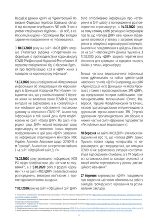 5
Наразізаданими«ДНР»напідконтрольнійРо-
сійській Федерації території Донецької облас-
ті під наглядом перебувають 589 осіб. З них в
умовах стаціонарних відділень — 87 осіб, в са-
моізоляціїнадому—502людини.Провипадки
зараження повідомлення не публіковалися.
З 10.03.2020 року на сайті «МОЗ ДНР» впер-
ше з’являється рубрика «Оперативная ин-
формация о противодействии коронавирусу
COVID-19вДонецкойНароднойРеспублике».В
першому повідомленні від 10 березня йдеть-
ся про госпіталізацію 9.03 в «ДНР» жінки з
підозрою на коронавірусну інфекцію21
.
13.03.2020рокууповідомленні«Оперативная
информация об эпидситуации по коронави-
русу в Донецкой Народной Республике» по-
відомляється, що у госпіталізованої 9 берез-
ня жінки не виявлено ознак COVID-19, інших
випадків не зафіксовано, а в «республіці» є
все необхідне для «обстеження постановки
діагнозу та лікування» COVID-1922
. Аналогічну
інформацію в той самий день було опублі-
ковано на сайті «Уряду ДНР». На сайті «На-
родної ради ДНР» жодної інформації щодо
коронавірусу не виявлено. Іншим окремим
повідомленням в цей день «ДНР» заперечи-
ла інформацію оприлюднену міністром МВС
України Арсеном Аваковим щодо COVID-19 в
м.Горлівці23
. Аналогічне заперечення вийшло
і на сайті «Офіційний сайт ДНР».
15.03.2020 року розміщено інформацію МОЗ
РФ щодо профілактики, діагностики та ліку-
вання24
, а з 5.03.2020 року у розділі «Доку-
менти» на сайті «МОЗ ДНР» з’являється низка
розпоряджень, ймовірно пов’язаних з про-
тиепідеміологічними заходами.
11.03.2020рокунасайті«ОфіційнийсайтДНР»
було опубліковано інформацію про «ство-
рення в ДНР штабу з попередження розпов-
сюдження коронавірусу», а 14.03.2020 року
на тому самому сайті розміщено інформацію
про те, що «голова ДНР» ввів «режим підви-
щеної готовності у зв’язку з загрозою поши-
рення в республіці коронавірусної інфекції».
Аналогічне повідомлення в цей день з’явило-
ся на сайті «голови ДНР» Дениса Пушиліна. З
17.03.2020 року «ДНР» закрила перетин лінії
зіткнення для громадян та відкрила «гарячу
лінію» з питань коронавірусу.
Більша частина вищезазначеної інформації
також дублювалася на сайтах адміністрацій
населених пунктів «ДНР» (наприклад, на сайті
«Адміністрації міста Донецька» чи міста Кіров-
ське), а також в пропагандистських ЗМІ «ДНР»,
що представлені чотирма найбільшими про-
пагандистськими телеканалами (Оплот, Но-
воросія, Перший Республіканський та Юніон),
низкою пропагандистських інтернет-видань та
друкованих пропагандистських ЗМІ (перелік
друкованих пропагандистських ЗМІ зібрано в
нижній частині сайту «Державне підприємство
«Республіканський медіахолдинг»).
18 березня на сайті «МОЗ ДНР» з’явилося по-
відомлення про те, що «голова ДНР» Денис
Пушилін провів нараду «оперштаба по ко-
ронавирусу», де стверджується, що випадків
COVID-19 не зафіксовано, ситуація контролю-
ється відповідними службами, а з 19 березня
всі загальнооосвітні та заклади середньої та
вищої освіти переводяться у режим дистан-
ційного навчання25
.
27 березня керівництво «ДНР» повідомило
про введення часткових обмежень на роботу
закладів громадського харчування та розва-
жальних закладів.
21 Оперативная информация о противодействии коронавирусу COVID-19 в Донецкой Народной Республике http://mzdnr.ru/news/operativnaya-informaciya-o-koronaviruse-covid-19-
v-doneckoy-narodnoy-respubliki
22 Оперативная информация об эпидситуации по коронавирусу в Донецкой Народной Республике http://mzdnr.ru/news/operativnaya-informaciya-ob-epidsituacii-po-koronavirusu-
v-doneckoy-narodnoy-respublike-0
23 Оперативная информация об эпидситуации по коронавирусу в Донецкой Народной Республике http://mzdnr.ru/news/operativnaya-informaciya-ob-epidsituacii-po-koronavirusu-
v-doneckoy-narodnoy-respublike
24 Профилактика, диагностика и лечение новой коронавирусной инфекции COVID-19 http://mzdnr.ru/news/profilaktika-diagnostika-i-lechenie-novoy-koronavirusnoy-infekcii-covid-19
25 Итоги совещания оперштаба по коронавирусу на 18 марта 2020 года http://mzdnr.ru/news/itogi-soveshchaniya-opershtaba-po-koronavirusu-na-18-marta-2020-goda
 