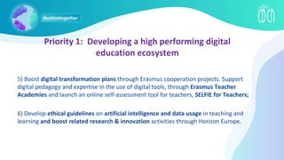 5) Boost digital transformation plans through Erasmus cooperation projects. Support
digital pedagogy and expertise in the use of digital tools, through Erasmus Teacher
Academies and launch an online self-assessment tool for teachers, SELFIE for Teachers;
6) Develop ethical guidelines on artificial intelligence and data usage in teaching and
learning and boost related research & innovation activities through Horizon Europe.
Priority 1: Developing a high performing digital
education ecosystem
 