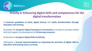 Priority 2: Enhancing digital skills and competences for the
digital transformation
7) Common guidelines to foster digital literacy and tackle disinformation through
education and training;
8) Update the European Digital Competence Framework to include AI and data-related
skills and support the development of AI learning resources;
9) Develop an European Digital Skills Certificate;
10)Propose a Council recommendation on improving the provision of digital skills in
education and training across curricula;
 