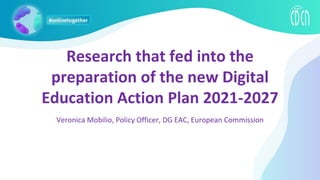 Research that fed into the
preparation of the new Digital
Education Action Plan 2021-2027
Veronica Mobilio, Policy Officer, DG EAC, European Commission
 