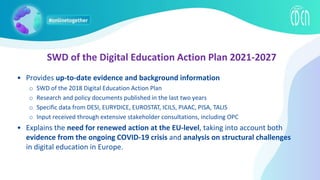 SWD of the Digital Education Action Plan 2021-2027
• Provides up-to-date evidence and background information
o SWD of the 2018 Digital Education Action Plan
o Research and policy documents published in the last two years
o Specific data from DESI, EURYDICE, EUROSTAT, ICILS, PIAAC, PISA, TALIS
o Input received through extensive stakeholder consultations, including OPC
• Explains the need for renewed action at the EU-level, taking into account both
evidence from the ongoing COVID-19 crisis and analysis on structural challenges
in digital education in Europe.
 