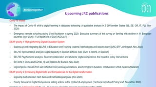 Covid-19 related
– The impact of Covid-19 shift to digital learning in obligatory schooling: A qualitative analysis in 5 EU Member States (BE, EE, GR, IT, PL) (Nov
2020)
– Emergency remote schooling during Covid lockdown in spring 2020: Executive summary of the survey on families with children in 11 European
countries (Nov 2020) - Full report end of 2020 (KiDiCoTi)
DEAP priority 1: High performing Digital Education System
– Scaling-up and integrating SELFIE in Education and Training systems: Methodology and lessons learnt (JRC-ETF Joint report, Nov 2020)
– SELFIE representative analysis: Digital capacity in Spanish schools (Dec 2020, 3 reports, in Spanish)
– SELFIE Psychometric analysis; Teacher collaboration and students’ digital competence; the impact of policy interventions
– EdTechs in China and COVID-19 use; lessons for Europe (Nov 2020)
– DigCompEdu: Results from self-reflection tool (various publications, also for Higher Education: collaboration CRUE-Spain & Metared)
DEAP priority 2: Enhancing Digital Skills and Competences for the digital transformation
– DigComp Self-reflection: Item bank and methodological guide (Nov 2020)
– Priority Groups for Digital Competence skilling actions in the context of employment (Technical report and Policy brief, Nov & Dec 2020)
Upcoming JRC publications
 