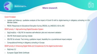 Covid-19 related
– Update and follow-up qualitative analysis of the impact of Covid-19 shift to digital learning in obligatory schooling in 4 EU
Member States
– REDS: Responses to Educational Disruption Survey (REDS), by UNESCO, IEA & JRC
DEAP priority 1: High performing Digital Education System
– DigCompEdu -> SELFIE for teachers self-reflection pilot and instrument validation
– SELFIE Work-based Learning module
– SELFIE for schools: Text mining, qualitative impact, feasibility for a counterfactual impact analysis
– Computational thinking in obligatory schooling in Europe
DEAP priority 2: Enhancing Digital Skills and Competences for the digital transformation
– DigComp 2.2
– European Digital Skills Certificate
More research
 