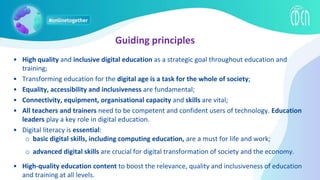 • High quality and inclusive digital education as a strategic goal throughout education and
training;
• Transforming education for the digital age is a task for the whole of society;
• Equality, accessibility and inclusiveness are fundamental;
• Connectivity, equipment, organisational capacity and skills are vital;
• All teachers and trainers need to be competent and confident users of technology. Education
leaders play a key role in digital education.
• Digital literacy is essential:
o basic digital skills, including computing education, are a must for life and work;
o advanced digital skills are crucial for digital transformation of society and the economy.
• High-quality education content to boost the relevance, quality and inclusiveness of education
and training at all levels.
Guiding principles
 