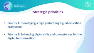 Strategic priorities
• Priority 1: Developing a high performing digital education
ecosystem;
• Priority 2: Enhancing digital skills and competences for the
digital transformation.
 