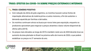 PÁGINA 12
TRIGO: EFEITOS DA COVID-19 SOBRE PREÇOS EXTERNOS E INTERNOS
TRIGO: CENÁRIO POSITIVO
➔ Com redução da oferta de grão argentino, os moinhos buscam outras fontes de
importação alternativas de matéria-prima a custos menores, a fim de sustentar a
demanda aquecida por farinhas e derivados.
➔ Os moinhos continuam ativos na busca por novos lotes para aquisição, enquanto os
produtores aproveitam para negociar a preços atraentes o baixo volume disponível da
última safra (2019).
➔ Os preços mais elevados ao longo de 2019 e também neste ano de 2020 deverão levar ao
aumento da área plantada no Brasil na próxima safra de inverno de 2020, o que poderá
estabilizar os preços no 2º semestre do ano.
 
