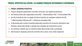 PÁGINA 15
TRIGO: EFEITOS DA COVID-19 SOBRE PREÇOS EXTERNOS E INTERNOS
TRIGO: CENÁRIO POSITIVO
➔ Preços atingiram patamares recordes nominais nas regiões produtoras.
➔ No Paraná, lotes são negociados entre R$ 1.150/tonelada e R$ 1.170/tonelada FOB.
➔ No Rio Grande do Sul, na região da Serra Gaúcha, as cotações subiram de R$
1.000/tonelada FOB para R$ 1.100,00 por tonelada FOB.
➔ A demanda pelo cereal é impulsionada pelo aumento do consumo doméstico das
famílias, observado desde a adoção das medidas de isolamento social.
➔ Os moinhos relatam que os clientes estão absorvendo toda a produção.
➔ Eles buscam repassar parte do aumento dos custos, mas ainda negociam.
 