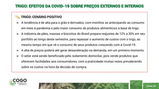 PÁGINA 16
TRIGO: EFEITOS DA COVID-19 SOBRE PREÇOS EXTERNOS E INTERNOS
TRIGO: CENÁRIO POSITIVO
➔ A tendência é de alta para o grão e derivados, com moinhos se antecipando ao consumo
em meio à pandemia e pelo maior consumo de produtos alimentícios à base de trigo.
➔ A indústria de pães, massas e biscoitos do Brasil prepara reajustes de 12% a 30% em seu
portfólio ao longo deste semestre, para repassar o aumento de custos com o trigo, ao
mesmo tempo em que vê o consumo de seus produtos crescendo com a Covid-19.
➔ A alta de preços poderá até gerar desaceleração na demanda, em um primeiro momento.
➔ O setor está sendo beneficiado pelo isolamento domiciliar, pois vende produtos que
oferecem facilidades aos consumidores, com a praticidade muitas vezes prevalecendo
sobre os custos na hora da decisão de compra.
 