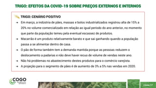 PÁGINA 17
TRIGO: EFEITOS DA COVID-19 SOBRE PREÇOS EXTERNOS E INTERNOS
TRIGO: CENÁRIO POSITIVO
➔ Em março, a indústria de pães, massas e bolos industrializados registrou alta de 15% a
20% no volume comercializado em relação ao igual período do ano anterior, no momento
que parte da população temeu pela eventual escassez de produtos.
➔ Macarrão é um produto relativamente barato e que sai ganhando quando a população
passa a se alimentar dentro de casa.
➔ O pão de forma também tem a demanda mantida porque as pessoas reduzem o
deslocamento a padarias e não deve haver recuo de volume de vendas neste ano.
➔ Não há problemas no abastecimento destes produtos para o comércio varejista.
➔ A projeção para o segmento de pães é de aumento de 3% a 5% nas vendas em 2020.
 