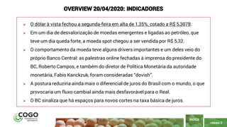 PÁGINA 2
➢ O dólar à vista fechou a segunda-feira em alta de 1,35%, cotado a R$ 5,3078.
➢ Em um dia de desvalorização de moedas emergentes e ligadas ao petróleo, que
teve um dia queda forte, a moeda spot chegou a ser vendida por R$ 5,32.
➢ O comportamento da moeda teve alguns drivers importantes e um deles veio do
próprio Banco Central: as palestras online fechadas à imprensa do presidente do
BC, Roberto Campos, e também do diretor de Política Monetária da autoridade
monetária, Fabio Kanckzuk, foram consideradas “dovish”.
➢ A postura reduziria ainda mais o diferencial de juros do Brasil com o mundo, o que
provocaria um fluxo cambial ainda mais desfavorável para o Real.
➢ O BC sinaliza que há espaços para novos cortes na taxa básica de juros.
ÍNDICE
OVERVIEW 20/04/2020: INDICADORES
 