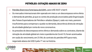PÁGINA 4
➢ Petróleo Brent teve forte baixa de 8,94%, para US$ 25,57 o barril.
➢ Os mercados internacionais têm operado em meio a um descompasso entre oferta
e demanda de petróleo, já que os cortes de produção anunciados pela Organização
dos Países Exportadores de Petróleo e aliados (Opep+), cada vez mais, parecem
insuficientes para compensar a queda na demanda, decorrência direta da retração
da atividade global por conta do novo coronavírus.
➢ As pressões do descompasso entre oferta e demanda sobre os contratos, diante da
retração da atividade global em meio à pandemia da Covid-19, foram acentuadas
em razão do vencimento, em 21/04, do contrato do petróleo WTI para maio,
negociado abaixo de US$ 0 pela 1ª vez na história.
ÍNDICE
PETRÓLEO: COTAÇÃO ABAIXO DE ZERO
 