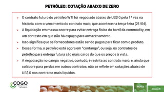PÁGINA 5
➢ O contrato futuro do petróleo WTI foi negociado abaixo de US$ 0 pela 1ª vez na
história, com o vencimento do contrato maio, que acontece na terça-feira (21/04).
➢ A liquidação em massa ocorre para evitar entrega física do barril da commodity, em
um contexto em que não há espaço para armazenamento.
➢ Isso significa que os fornecedores estão sendo pagos para ficar com o produto.
➢ Dessa forma, o petróleo está agora em “contango”, ou seja, os contratos de
petróleo para entrega futura são mais caros do que os preços à vista.
➢ A negociação no campo negativo, contudo, é restrita ao contrato maio, e, ainda que
colabore para perdas em outros contratos, não se reflete em cotações abaixo de
US$ 0 nos contratos mais líquidos.
ÍNDICE
PETRÓLEO: COTAÇÃO ABAIXO DE ZERO
 