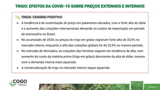 PÁGINA 7
TRIGO: EFEITOS DA COVID-19 SOBRE PREÇOS EXTERNOS E INTERNOS
TRIGO: CENÁRIO POSITIVO
➔ A tendência é de sustentação do preço em patamares elevados, com a forte alta do dólar
e o aumento das cotações internacionais elevando os custos de importação em período
de entressafra no Brasil.
➔ No acumulado de 2020, os preços do trigo em grãos registram forte alta de 32,6% no
mercado interno, enquanto a alta das cotações globais foi de 22,4% no mesmo período.
➔ No mercado de derivados, as cotações das farinhas seguem em tendência de alta, com
aumento do custo da matéria prima (trigo em grãos) decorrente da alta do dólar, mesmo
com a demanda interna mais aquecida.
➔ A comercialização de trigo no mercado interno segue aquecida.
 