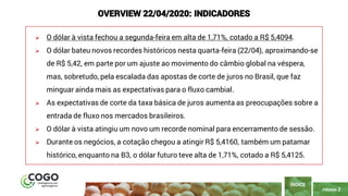 PÁGINA 2
➢ O dólar à vista fechou a segunda-feira em alta de 1,71%, cotado a R$ 5,4094.
➢ O dólar bateu novos recordes históricos nesta quarta-feira (22/04), aproximando-se
de R$ 5,42, em parte por um ajuste ao movimento do câmbio global na véspera,
mas, sobretudo, pela escalada das apostas de corte de juros no Brasil, que faz
minguar ainda mais as expectativas para o fluxo cambial.
➢ As expectativas de corte da taxa básica de juros aumenta as preocupações sobre a
entrada de fluxo nos mercados brasileiros.
➢ O dólar à vista atingiu um novo um recorde nominal para encerramento de sessão.
➢ Durante os negócios, a cotação chegou a atingir R$ 5,4160, também um patamar
histórico, enquanto na B3, o dólar futuro teve alta de 1,71%, cotado a R$ 5,4125.
ÍNDICE
OVERVIEW 22/04/2020: INDICADORES
 