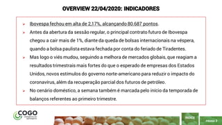 PÁGINA 3
➢ Ibovespa fechou em alta de 2,17%, alcançando 80.687 pontos.
➢ Antes da abertura da sessão regular, o principal contrato futuro de Ibovespa
chegou a cair mais de 1%, diante da queda de bolsas internacionais na véspera,
quando a bolsa paulista estava fechada por conta do feriado de Tiradentes.
➢ Mas logo o viés mudou, seguindo a melhora de mercados globais, que reagiam a
resultados trimestrais mais fortes do que o esperado de empresas dos Estados
Unidos, novos estímulos do governo norte-americano para reduzir o impacto do
coronavírus, além da recuperação parcial dos futuros de petróleo.
➢ No cenário doméstico, a semana também é marcada pelo início da temporada de
balanços referentes ao primeiro trimestre.
ÍNDICE
OVERVIEW 22/04/2020: INDICADORES
 