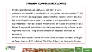 PÁGINA 4
➢ Petróleo Brent teve alta de 5,38%, para US$ 20,37 o barril.
➢ Após uma sessão volátil, o petróleo fechou com ganhos nesta quarta-feira (22/04),
em um movimento de recuperação após quedas históricas nos últimos dois dias.
➢ Um possível aprofundamento do corte na oferta da Organização dos Países
Exportadores de Petróleo e aliados (Opep+) e uma ameaça do presidente dos EUA,
Donald Trump, ao Irã foram fatores decisivos para a commodity se firmar em alta.
➢ O governo de Donald Trump estuda, também, um pacote de estímulos às
petroleiras.
➢ O ministro da Energia da Rússia, Alexander Novak, disse que o corte na produção
da Opep+ deve ser de 15 milhões a 20 milhões de barris por dia a partir de maio.
ÍNDICE
OVERVIEW 22/04/2020: INDICADORES
 