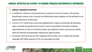 PÁGINA 5
ARROZ: EFEITOS DA COVID-19 SOBRE PREÇOS EXTERNOS E INTERNOS
ARROZ: CENÁRIO POSITIVO
➔ A tendência é altista no curto prazo para os preços do arroz em casca e do produto
beneficiado, mesmo com o avanço da colheita das áreas irrigadas no Sul do Brasil e nos
países produtores do Mercosul.
➔ O arroz é o 3º cereal mais consumido globalmente e registra aceleração de demanda,
após a eclosão da pandemia de Covid-19, com consumidores formando estoques,
especialmente na Ásia e na América Latina, que registram maior consumo per capita,
além da restrição de exportação imposta por alguns países.
➔ Os preços internacionais do arroz registram fortes altas, com a cotação do produto
tailandês WR100%B subindo 37,9% no acumulado de 2020.
 