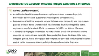 PÁGINA 7
ARROZ: EFEITOS DA COVID-19 SOBRE PREÇOS EXTERNOS E INTERNOS
ARROZ: CENÁRIO POSITIVO
➔ As indústrias beneficiadoras desovaram rapidamente suas reservas de produto
beneficiado e necessitam buscar mais matéria prima (arroz em casca) .
➔ Isso reverteu a histórica tendência sazonal de baixa neste período do ano, com o preço
pago ao produtor do Rio Grande do Sul, no acumulado de 2020, entre janeiro e abril,
registrando uma forte alta de 15,4%, com avanço de 35,7% nos últimos 12 meses.
➔ A tendência é de preços sustentados no curto e médio prazo, com a demanda interna
aquecida e a expectativa de expansão das exportações, diante da alta do dólar e das
cotações globais, mas a antecipação das compras por parte dos consumidores no varejo
poderá esfriar o consumo interno ao longo do segundo semestre deste ano.
 