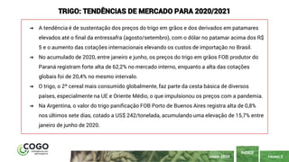 PÁGINA 2
ÍNDICE
JUNHO 2020
TRIGO: TENDÊNCIAS DE MERCADO PARA 2020/2021
➔ A tendência é de sustentação dos preços do trigo em grãos e dos derivados em patamares
elevados até o final da entressafra (agosto/setembro), com o dólar no patamar acima dos R$
5 e o aumento das cotações internacionais elevando os custos de importação no Brasil.
➔ No acumulado de 2020, entre janeiro e junho, os preços do trigo em grãos FOB produtor do
Paraná registram forte alta de 62,2% no mercado interno, enquanto a alta das cotações
globais foi de 20,4% no mesmo intervalo.
➔ O trigo, o 2º cereal mais consumido globalmente, faz parte da cesta básica de diversos
países, especialmente na UE e Oriente Médio, o que impulsionou os preços com a pandemia.
➔ Na Argentina, o valor do trigo panificação FOB Porto de Buenos Aires registra alta de 0,8%
nos últimos sete dias, cotado a US$ 242/tonelada, acumulando uma elevação de 15,7% entre
janeiro de junho de 2020.
 