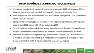 PÁGINA 3
ÍNDICE
JUNHO 2020
TRIGO: TENDÊNCIAS DE MERCADO PARA 2020/2021
➔ Em maio, as importações brasileiras de trigo em grão somaram 466,8 mil toneladas, 37,5%
abaixo do volume importado em abril/2020, mas 13,3% superior ao de maio/2019.
➔ Do total importado pelo Brasil em maio/2020, 81,5% vieram da Argentina, 12,7%, dos Estados
Unidos e 2,2%, do Paraguai.
➔ O preço médio da importação, por sua vez, ficou em US$ 223,19 por tonelada, 3,9% acima do
preço de abril/2020, porém, 5,5% inferior ao de maio/2019.
➔ Em junho, as importações estão lentas, apesar da queda recente do dólar, com as indústrias
evitando compras neste momento em que a Argentina também tem restrição de oferta.
➔ No Paraná, há registro da chegada de trigo proveniente do Uruguai a R$ 1.400/tonelada CIF
na região de Curitiba e no mercado spot, há apenas negócios pontuais, na região de Ponta
Grossa, entre R$ 1.350 e R$ 1.400/tonelada FOB, para entrega imediata.
 