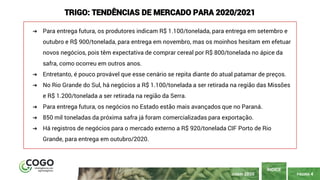 PÁGINA 4
ÍNDICE
JUNHO 2020
TRIGO: TENDÊNCIAS DE MERCADO PARA 2020/2021
➔ Para entrega futura, os produtores indicam R$ 1.100/tonelada, para entrega em setembro e
outubro e R$ 900/tonelada, para entrega em novembro, mas os moinhos hesitam em efetuar
novos negócios, pois têm expectativa de comprar cereal por R$ 800/tonelada no ápice da
safra, como ocorreu em outros anos.
➔ Entretanto, é pouco provável que esse cenário se repita diante do atual patamar de preços.
➔ No Rio Grande do Sul, há negócios a R$ 1.100/tonelada a ser retirada na região das Missões
e R$ 1.200/tonelada a ser retirada na região da Serra.
➔ Para entrega futura, os negócios no Estado estão mais avançados que no Paraná.
➔ 850 mil toneladas da próxima safra já foram comercializadas para exportação.
➔ Há registros de negócios para o mercado externo a R$ 920/tonelada CIF Porto de Rio
Grande, para entrega em outubro/2020.
 