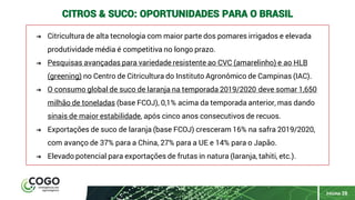 PÁGINA 28
CITROS & SUCO: OPORTUNIDADES PARA O BRASIL
➔ Citricultura de alta tecnologia com maior parte dos pomares irrigados e elevada
produtividade média é competitiva no longo prazo.
➔ Pesquisas avançadas para variedade resistente ao CVC (amarelinho) e ao HLB
(greening) no Centro de Citricultura do Instituto Agronômico de Campinas (IAC).
➔ O consumo global de suco de laranja na temporada 2019/2020 deve somar 1,650
milhão de toneladas (base FCOJ), 0,1% acima da temporada anterior, mas dando
sinais de maior estabilidade, após cinco anos consecutivos de recuos.
➔ Exportações de suco de laranja (base FCOJ) cresceram 16% na safra 2019/2020,
com avanço de 37% para a China, 27% para a UE e 14% para o Japão.
➔ Elevado potencial para exportações de frutas in natura (laranja, tahiti, etc.).
 