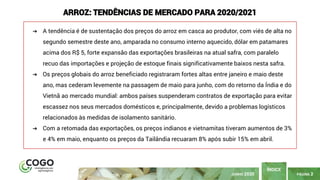 PÁGINA 2
ÍNDICE
JUNHO 2020
ARROZ: TENDÊNCIAS DE MERCADO PARA 2020/2021
➔ A tendência é de sustentação dos preços do arroz em casca ao produtor, com viés de alta no
segundo semestre deste ano, amparada no consumo interno aquecido, dólar em patamares
acima dos R$ 5, forte expansão das exportações brasileiras na atual safra, com paralelo
recuo das importações e projeção de estoque finais significativamente baixos nesta safra.
➔ Os preços globais do arroz beneficiado registraram fortes altas entre janeiro e maio deste
ano, mas cederam levemente na passagem de maio para junho, com do retorno da Índia e do
Vietnã ao mercado mundial: ambos países suspenderam contratos de exportação para evitar
escassez nos seus mercados domésticos e, principalmente, devido a problemas logísticos
relacionados às medidas de isolamento sanitário.
➔ Com a retomada das exportações, os preços indianos e vietnamitas tiveram aumentos de 3%
e 4% em maio, enquanto os preços da Tailândia recuaram 8% após subir 15% em abril.
 