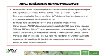 PÁGINA 3
ÍNDICE
JUNHO 2020
ARROZ: TENDÊNCIAS DE MERCADO PARA 2020/2021
➔ Desde meados de abril, os países importadores mostraram novamente uma preferência pela
Índia e pelo Vietnã, deixando a Tailândia de lado devido a preços não competitivos.
➔ Em maio, as exportações de arroz beneficiado do Vietnã aumentaram acentuadamente em
83%, enquanto as vendas da Tailândia caíram 25%.
➔ No final de maio, o diferencial de preços entre a Tailândia e o Vietnã recuou.
➔ O arroz tailandês WR 100%B acumula uma expressiva alta de 23,5% entre janeiro e junho de
2020 e de 29,6% nos últimos 12 meses, enquanto o arroz norte-americano US Long Grain 2/4
acumula uma alta de 25,2% entre janeiro e junho de 2020 e de 31,6% nos últimos 12 meses.
➔ O preço do arroz em casca tipo 1, 58/10, à vista, FOB produtor do Rio Grande do Sul registra
uma alta de 2,4% nos últimos 30 dias, de 25,3% no acumulado de 2020 e de 40,5% nos
últimos 12 meses, em termos nominais.
 