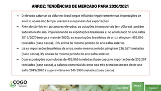 PÁGINA 4
ÍNDICE
JUNHO 2020
ARROZ: TENDÊNCIAS DE MERCADO PARA 2020/2021
➔ O elevado patamar do dólar no Brasil segue influindo negativamente nas importações de
arroz e, ao mesmo tempo, alavanca a expansão das exportações.
➔ Além do câmbio em patamares elevados, as cotações internacionais (em dólares) também
subiram neste ano, impulsionando as exportações brasileiras e, no acumulado do ano-safra
2019/2020 (março a maio de 2020), as exportações brasileiras de arroz atingiram 482.866
toneladas (base casca), 13% acima do mesmo período do ano-safra anterior.
➔ Já as importações brasileiras de arroz, neste mesmo período, atingiram 236.267 toneladas
(base casca), 3% abaixo do mesmo período do ano-safra anterior.
➔ Com exportações acumuladas de 482.866 toneladas (base casca) e importações de 236.267
toneladas (base casca), a balança comercial do arroz nos três primeiros meses deste ano-
safra 2019/2020 é superavitária em 246.599 toneladas (base casca).
 