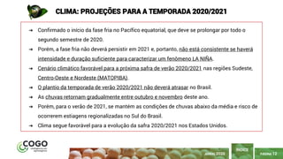 PÁGINA 12
➔ Confirmado o início da fase fria no Pacífico equatorial, que deve se prolongar por todo o
segundo semestre de 2020.
➔ Porém, a fase fria não deverá persistir em 2021 e, portanto, não está consistente se haverá
intensidade e duração suficiente para caracterizar um fenômeno LA NIÑA.
➔ Cenário climático favorável para a próxima safra de verão 2020/2021 nas regiões Sudeste,
Centro-Oeste e Nordeste (MATOPIBA).
➔ O plantio da temporada de verão 2020/2021 não deverá atrasar no Brasil.
➔ As chuvas retornam gradualmente entre outubro e novembro deste ano.
➔ Porém, para o verão de 2021, se mantém as condições de chuvas abaixo da média e risco de
ocorrerem estiagens regionalizadas no Sul do Brasil.
➔ Clima segue favorável para a evolução da safra 2020/2021 nos Estados Unidos.
ÍNDICE
CLIMA: PROJEÇÕES PARA A TEMPORADA 2020/2021
JUNHO 2020
 