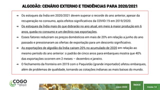 PÁGINA 14
ÍNDICE
ALGODÃO: CENÁRIO EXTERNO E TENDÊNCIAS PARA 2020/2021
➔ Os estoques da Índia em 2020/2021 devem superar o recorde do ano anterior, apesar da
recuperação no consumo, após efeitos significativos da COVID-19 em 2019/2020.
➔ Os estoques da Índia mais do que dobrarão no ano atual, em meio à maior produção em 6
anos, queda no consumo e um declínio nas exportações.
➔ Esses fatores reduziram os preços domésticos em mais de 20% em relação a junho do ano
passado e pressionaram as ofertas de exportação para um desconto significativo.
➔ As exportações de algodão da Índia caíram 20% no acumulado de 2020 em relação ao
mesmo período do ano anterior: o padrão de cinco anos para embarques mostra que 40%
das exportações ocorrem em 2 meses – dezembro e janeiro.
➔ O fechamento da fronteira em 2019 com o Paquistão (grande importador) afetou embarques,
além de problemas de qualidade, tornando as cotações indianas as mais baixas do mundo.
JUNHO 2020
 