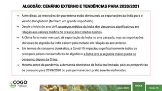 PÁGINA 16
ÍNDICE
ALGODÃO: CENÁRIO EXTERNO E TENDÊNCIAS PARA 2020/2021
➔ Além disso, as restrições de quarentena estão diminuindo as exportações da Índia para o
vizinho Bangladesh (também um grande importador).
➔ Desde o início do ano civil, os preços médios da Índia têm descontos significativos em
relação aos valores médios do Brasil e dos Estados Unidos.
➔ A China foi o maior mercado de exportação da Índia no ano passado, mas as importações
chinesas de algodão da Índia caíram pela metade em relação ao ano anterior.
➔ Em termos de consumo doméstico, a Covid-19 impactou significativamente todos os
principais países consumidores de algodão e a Índia teve a segunda maior queda no
consumo, depois da China.
➔ Mesmo antes da pandemia, a demanda doméstica da Índia era limitada, pois as perspectivas
de consumo para 2019/2020 do país permaneciam praticamente inalteradas.
JUNHO 2020
 