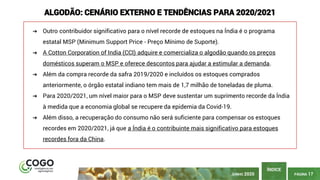 PÁGINA 17
ÍNDICE
ALGODÃO: CENÁRIO EXTERNO E TENDÊNCIAS PARA 2020/2021
➔ Outro contribuidor significativo para o nível recorde de estoques na Índia é o programa
estatal MSP (Minimum Support Price - Preço Mínimo de Suporte).
➔ A Cotton Corporation of India (CCI) adquire e comercializa o algodão quando os preços
domésticos superam o MSP e oferece descontos para ajudar a estimular a demanda.
➔ Além da compra recorde da safra 2019/2020 e incluídos os estoques comprados
anteriormente, o órgão estatal indiano tem mais de 1,7 milhão de toneladas de pluma.
➔ Para 2020/2021, um nível maior para o MSP deve sustentar um suprimento recorde da Índia
à medida que a economia global se recupere da epidemia da Covid-19.
➔ Além disso, a recuperação do consumo não será suficiente para compensar os estoques
recordes em 2020/2021, já que a Índia é o contribuinte mais significativo para estoques
recordes fora da China.
JUNHO 2020
 