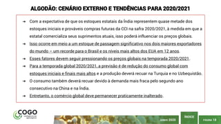 PÁGINA 18
ÍNDICE
ALGODÃO: CENÁRIO EXTERNO E TENDÊNCIAS PARA 2020/2021
➔ Com a expectativa de que os estoques estatais da Índia representem quase metade dos
estoques iniciais e prováveis ​​compras futuras da CCI na safra 2020/2021, à medida em que a
estatal comercializa seus suprimentos atuais, isso poderá influenciar os preços globais.
➔ Isso ocorre em meio a um estoque de passagem significativo nos dois maiores exportadores
do mundo – um recorde para o Brasil e os níveis mais altos dos EUA em 12 anos.
➔ Esses fatores devem seguir pressionando os preços globais na temporada 2020/2021.
➔ Para a temporada global 2020/2021, a previsão é de redução do consumo global com
estoques iniciais e finais mais altos e a produção deverá recuar na Turquia e no Uzbequistão.
➔ O consumo também deverá recuar devido à demanda mais fraca pelo segundo ano
consecutivo na China e na Índia.
➔ Entretanto, o comércio global deve permanecer praticamente inalterado.
JUNHO 2020
 