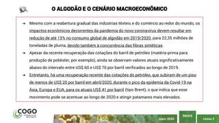 PÁGINA 2
ÍNDICE
JUNHO 2020
O ALGODÃO E O CENÁRIO MACROECONÔMICO
➔ Mesmo com a reabertura gradual das indústrias têxteis e do comércio ao redor do mundo, os
impactos econômicos decorrentes da pandemia do novo coronavírus devem resultar em
redução de até 15% no consumo global de algodão em 2019/2020, para 22,35 milhões de
toneladas de pluma, devido também à concorrência das fibras sintéticas.
➔ Apesar da recente recuperação das cotações do barril de petróleo (matéria-prima para
produção de poliéster, por exemplo), ainda se observam valores atuais significativamente
abaixo do intervalo entre US$ 60 e US$ 70 por barril verificados ao longo de 2019.
➔ Entretanto, há uma recuperação recente das cotações do petróleo, que subiram de um piso
de menos de US$ 20 por barril em abril/2020, durante o pico da epidemia da Covid-19 na
Ásia, Europa e EUA, para os atuais US$ 41 por barril (tipo Brent), o que indica que esse
movimento pode se acentuar ao longo de 2020 e atingir patamares mais elevados.
 
