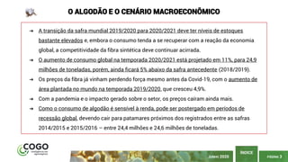 PÁGINA 3
ÍNDICE
JUNHO 2020
O ALGODÃO E O CENÁRIO MACROECONÔMICO
➔ A transição da safra mundial 2019/2020 para 2020/2021 deve ter níveis de estoques
bastante elevados e, embora o consumo tenda a se recuperar com a reação da economia
global, a competitividade da fibra sintética deve continuar acirrada.
➔ O aumento de consumo global na temporada 2020/2021 está projetado em 11%, para 24,9
milhões de toneladas, porém, ainda ficará 5% abaixo da safra antecedente (2018/2019).
➔ Os preços da fibra já vinham perdendo força mesmo antes da Covid-19, com o aumento de
área plantada no mundo na temporada 2019/2020, que cresceu 4,9%.
➔ Com a pandemia e o impacto gerado sobre o setor, os preços caíram ainda mais.
➔ Como o consumo de algodão é sensível à renda, pode ser postergado em períodos de
recessão global, devendo cair para patamares próximos dos registrados entre as safras
2014/2015 e 2015/2016 – entre 24,4 milhões e 24,6 milhões de toneladas.
 