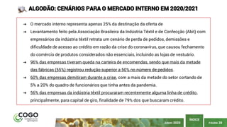 PÁGINA 38
ÍNDICE
JUNHO 2020
ALGODÃO: CENÁRIOS PARA O MERCADO INTERNO EM 2020/2021
➔ O mercado interno representa apenas 25% da destinação da oferta de
➔ Levantamento feito pela Associação Brasileira da Indústria Têxtil e de Confecção (Abit) com
empresários da indústria têxtil retrata um cenário de perda de pedidos, demissões e
dificuldade de acesso ao crédito em razão da crise do coronavírus, que causou fechamento
do comércio de produtos considerados não essenciais, incluindo as lojas de vestuário.
➔ 96% das empresas tiveram queda na carteira de encomendas, sendo que mais da metade
das fábricas (55%) registrou redução superior a 50% no número de pedidos.
➔ 60% das empresas demitiram durante a crise, com a mais da metade do setor cortando de
5% a 20% do quadro de funcionários que tinha antes da pandemia.
➔ 56% das empresas da indústria têxtil procuraram recentemente alguma linha de crédito,
principalmente, para capital de giro, finalidade de 79% dos que buscaram crédito.
 