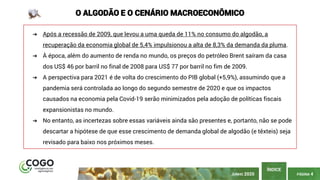 PÁGINA 4
ÍNDICE
JUNHO 2020
O ALGODÃO E O CENÁRIO MACROECONÔMICO
➔ Após a recessão de 2009, que levou a uma queda de 11% no consumo do algodão, a
recuperação da economia global de 5,4% impulsionou a alta de 8,3% da demanda da pluma.
➔ À época, além do aumento de renda no mundo, os preços do petróleo Brent saíram da casa
dos US$ 46 por barril no final de 2008 para US$ 77 por barril no fim de 2009.
➔ A perspectiva para 2021 é de volta do crescimento do PIB global (+5,9%), assumindo que a
pandemia será controlada ao longo do segundo semestre de 2020 e que os impactos
causados na economia pela Covid-19 serão minimizados pela adoção de políticas fiscais
expansionistas no mundo.
➔ No entanto, as incertezas sobre essas variáveis ainda são presentes e, portanto, não se pode
descartar a hipótese de que esse crescimento de demanda global de algodão (e têxteis) seja
revisado para baixo nos próximos meses.
 