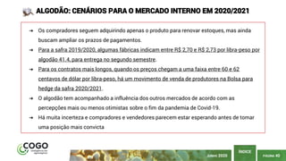 PÁGINA 40
ÍNDICE
JUNHO 2020
ALGODÃO: CENÁRIOS PARA O MERCADO INTERNO EM 2020/2021
➔ Os compradores seguem adquirindo apenas o produto para renovar estoques, mas ainda
buscam ampliar os prazos de pagamentos.
➔ Para a safra 2019/2020, algumas fábricas indicam entre R$ 2,70 e R$ 2,73 por libra-peso por
algodão 41.4, para entrega no segundo semestre.
➔ Para os contratos mais longos, quando os preços chegam a uma faixa entre 60 e 62
centavos de dólar por libra-peso, há um movimento de venda de produtores na Bolsa para
hedge da safra 2020/2021.
➔ O algodão tem acompanhado a influência dos outros mercados de acordo com as
percepções mais ou menos otimistas sobre o fim da pandemia de Covid-19.
➔ Há muita incerteza e compradores e vendedores parecem estar esperando antes de tomar
uma posição mais convicta
 